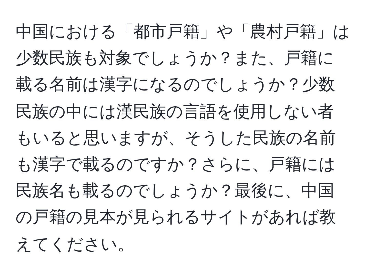 中国における「都市戸籍」や「農村戸籍」は少数民族も対象でしょうか？また、戸籍に載る名前は漢字になるのでしょうか？少数民族の中には漢民族の言語を使用しない者もいると思いますが、そうした民族の名前も漢字で載るのですか？さらに、戸籍には民族名も載るのでしょうか？最後に、中国の戸籍の見本が見られるサイトがあれば教えてください。