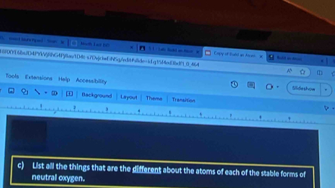North Lao 50 Copy of Busd an Aoes 
8DYE6bsJD4PYkVjRhG4Pj8au1D4t-s7DvjchwEiNSg/edit#slide=idgt5f4ed3bdf1_0_464 
Tools Extensions Help Accessibility 
Slideshow 
Background Layout Theme Transition 
3 
c) List all the things that are the different about the atoms of each of the stable forms of 
neutral oxygen.