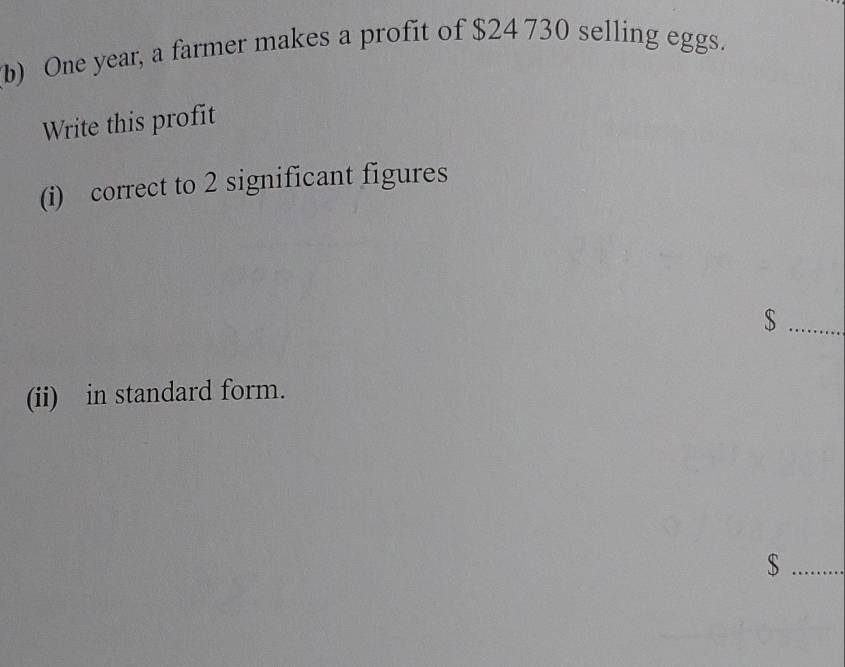 One year, a farmer makes a profit of $24 730 selling eggs. 
Write this profit 
(i) correct to 2 significant figures 
_ $
(ii) in standard form. 
_ $