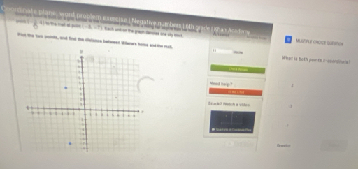 Cordinate plane, word problem exercise I Negative numbers 1 6th grade | Khan Acaciemy 
qaick 
o the mat at puir (-3,-7) Each unt on the graph denotee one uity slack. 
AFUlTiplE cMaIcE QuEIMon 
Plot the two points, and find the dislance between Milana's home and the mat. What is both points a-ecordinale? 
Need ho! 4 
` ` to a tot . 
Stuck? Widoh a vides -1 
Ewarich