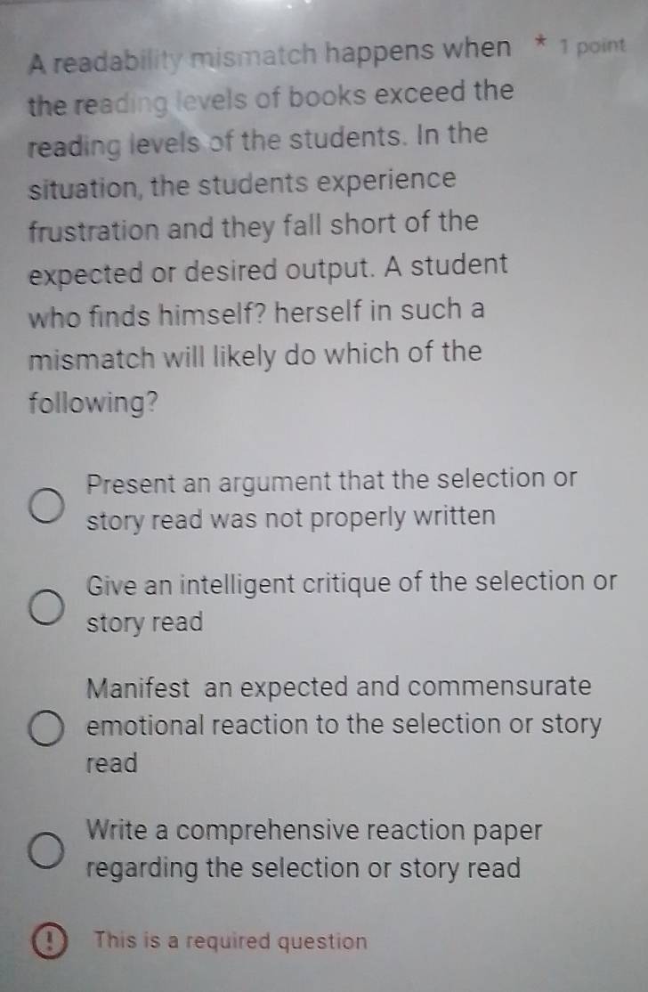 A readability mismatch happens when * 1 point
the reading levels of books exceed the
reading levels of the students. In the
situation, the students experience
frustration and they fall short of the
expected or desired output. A student
who finds himself? herself in such a
mismatch will likely do which of the
following?
Present an argument that the selection or
story read was not properly written 
Give an intelligent critique of the selection or
story read
Manifest an expected and commensurate
emotional reaction to the selection or story
read
Write a comprehensive reaction paper
regarding the selection or story read
D This is a required question