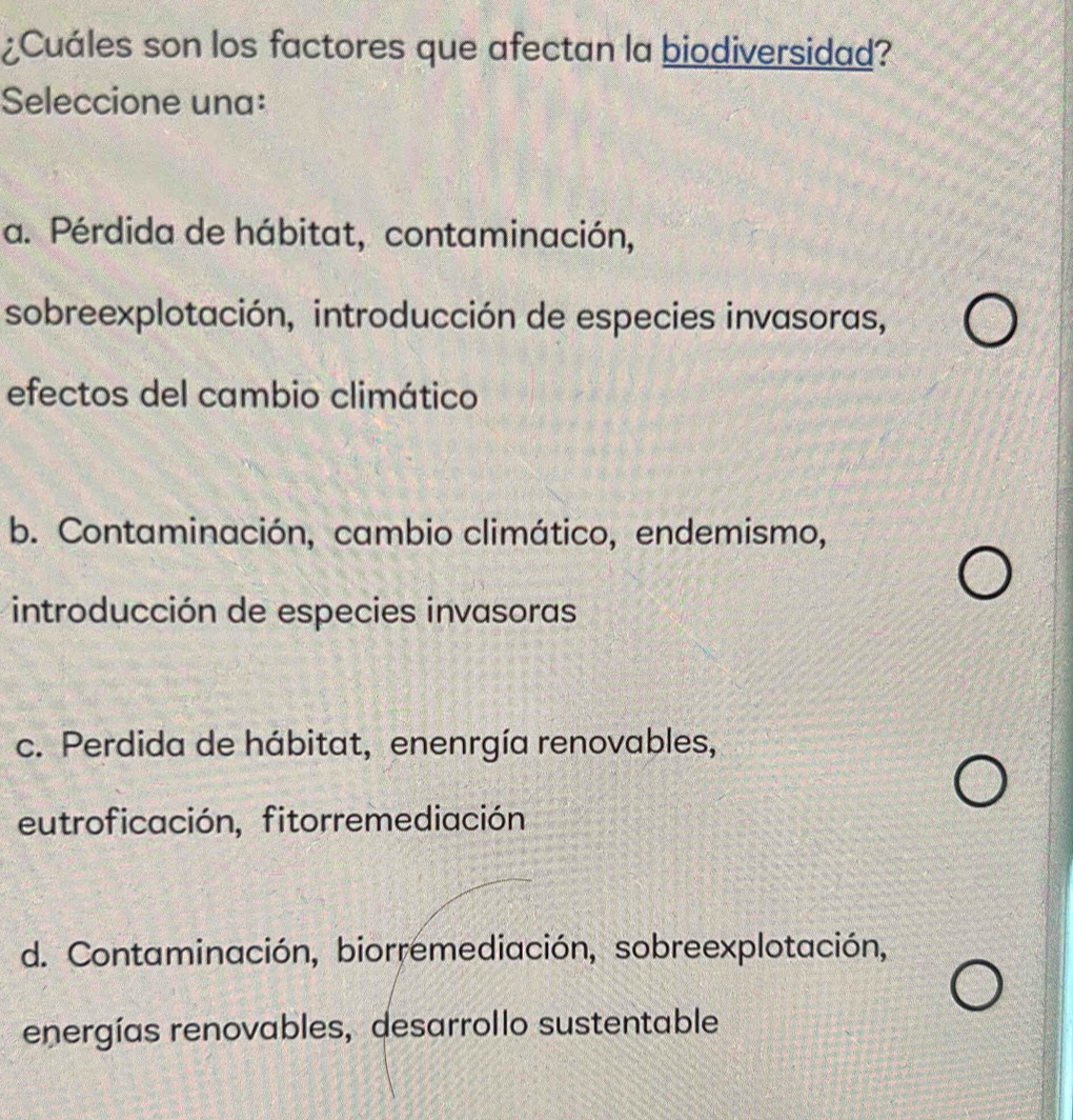 ¿Cuáles son los factores que afectan la biodiversidad?
Seleccione una:
a. Pérdida de hábitat, contaminación,
sobreexplotación, introducción de especies invasoras,
efectos del cambio climático
b. Contaminación, cambio climático, endemismo,
introducción de especies invasoras
c. Perdida de hábitat, enenrgía renovables,
eutroficación, fitorremediación
d. Contaminación, biorremediación, sobreexplotación,
energías renovables, desarrollo sustentable