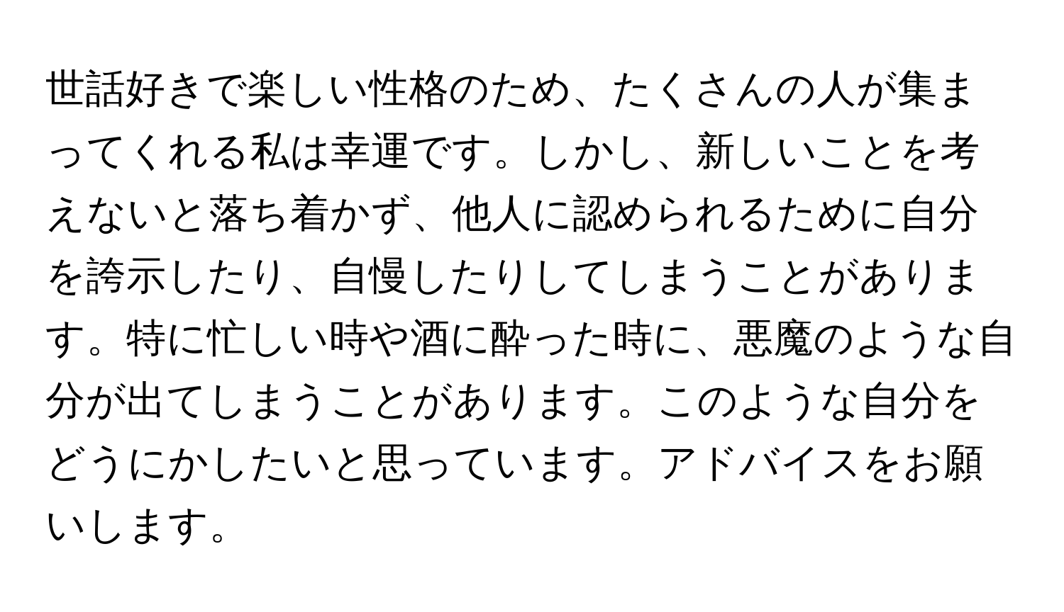 世話好きで楽しい性格のため、たくさんの人が集まってくれる私は幸運です。しかし、新しいことを考えないと落ち着かず、他人に認められるために自分を誇示したり、自慢したりしてしまうことがあります。特に忙しい時や酒に酔った時に、悪魔のような自分が出てしまうことがあります。このような自分をどうにかしたいと思っています。アドバイスをお願いします。