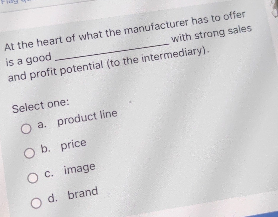 At the heart of what the manufacturer has to offer
is a good with strong sales
and profit potential (to the intermediary).
Select one:
a. product line
b. price
c. image
d. brand