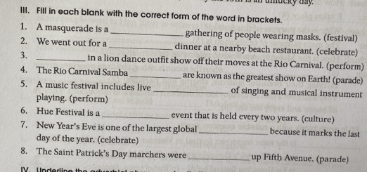 umacky my. 
III. Fill in each blank with the correct form of the word in brackets. 
1. A masquerade is a _gathering of people wearing masks. (festival) 
2. We went out for a_ dinner at a nearby beach restaurant. (celebrate) 
3. _in a lion dance outfit show off their moves at the Rio Carnival. (perform) 
4. The Rio Carnival Samba_ are known as the greatest show on Earth! (parade) 
5. A music festival includes live _of singing and musical instrument 
playing. (perform) 
6. Hue Festival is a _event that is held every two years. (culture) 
7. New Year’s Eve is one of the largest global _because it marks the last
day of the year. (celebrate) 
8. The Saint Patrick’s Day marchers were _up Fifth Avenue. (parade)