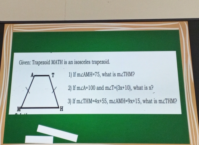 Given: Trapezoid MATH is an isosceles trapezoid. 
1) If m∠ AMH=75 , what is m∠ THM 2 
2) If m∠ A=100 and m∠ T=(3x+10) , what is x? 
3) If m∠ THM=4x+55, m∠ AMH=9x+15 , what is m∠ THM