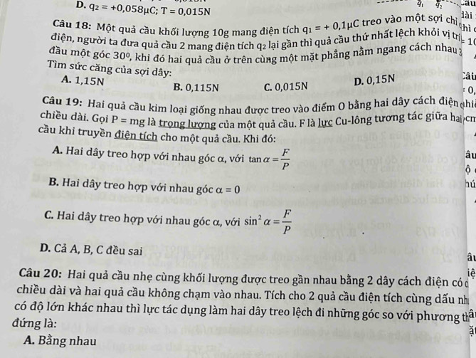 D. q_2=+0,058mu C;T=0,015N
overline q_1 q_2 Câu
Câu 18: Một quả cầu khối lượng 10g mang điện tích q_1=+0,1mu C treo vào một sợi chỉ
lài
thì 
điện, người ta đưa quả cầu 2 mang điện tích q2 lại gần thì quả cầu thứ nhất lệch khỏi vị tra 1
đầu một góc 30° 0, khi đó hai quả cầu ở trên cùng một mặt phẳng nằm ngang cách nhau 3
Tìm sức căng của sợi dây:
A. 1,15N D. 0,15N Câu
B. 0,115N C. 0,015N
: 0,
Câu 19: Hai quả cầu kim loại giống nhau được treo vào điểm O bằng hai dây cách điện phi
chiều dài. Gọi P= mg là trong lượng của một quả cầu. F là lực Cu-lông tương tác giữa ha cm
cầu khi truyền điện tích cho một quả cầu. Khi đó:
A. Hai dây treo hợp với nhau góc α, với tan alpha = F/P 
âu
B. Hai dây treo hợp với nhau góc alpha =0
hú
C. Hai dây treo hợp với nhau góc α, với sin^2alpha = F/P 
D. Cả A, B, C đều sai
âu
iệ
Câu 20: Hai quả cầu nhẹ cùng khối lượng được treo gần nhau bằng 2 dây cách điện có ở
chiều dài và hai quả cầu không chạm vào nhau. Tích cho 2 quả cầu điện tích cùng dấu nh
có độ lớn khác nhau thì lực tác dụng làm hai dây treo lệch đi những góc so với phương tấ
đứng là:
a
A. Bằng nhau