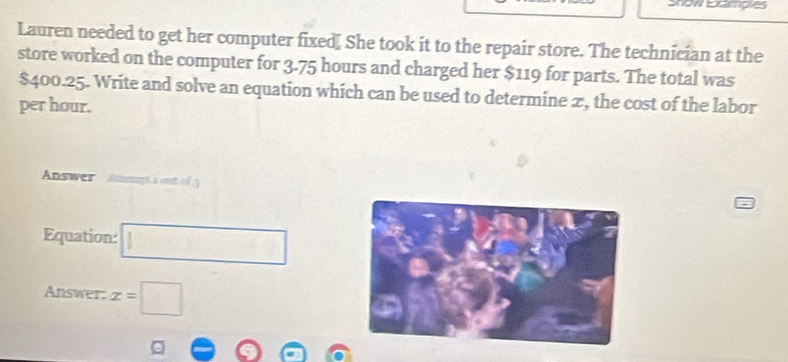Show Examplies 
Lauren needed to get her computer fixed. She took it to the repair store. The technician at the 
store worked on the computer for 3.75 hours and charged her $119 for parts. The total was
$400.25. Write and solve an equation which can be used to determine 2, the cost of the labor 
per hour. 
Answer Ampt's out of 3
Equation: □ 
Answer: x=□