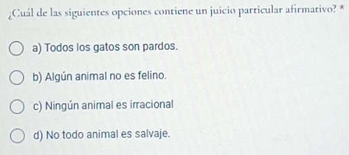 ¿Cuál de las siguientes opciones contiene un juicio particular afirmativo? *
a) Todos los gatos son pardos.
b) Algún animal no es felino.
c) Ningún animal es irracional
d) No todo animal es salvaje.