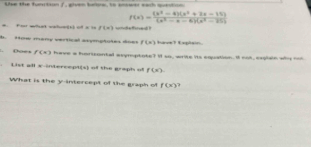 Use the function /, given below, to amower each queation
f(x)= ((x^2-4)(x^2+2x-15))/(x^2-x-6)(x^2-25) 
a. for what vailue(s) of x i f(x) undefined ? 
b. How many vertical asymptotes does f(x) have? Explain. 
:. Does f(x) have a horizontal asymptote? If so, write its equation. If not, explain why not 
. List all x-intercept(s) of the graph of f(x). 
What is the y-intercept of the graph of f(x) ?