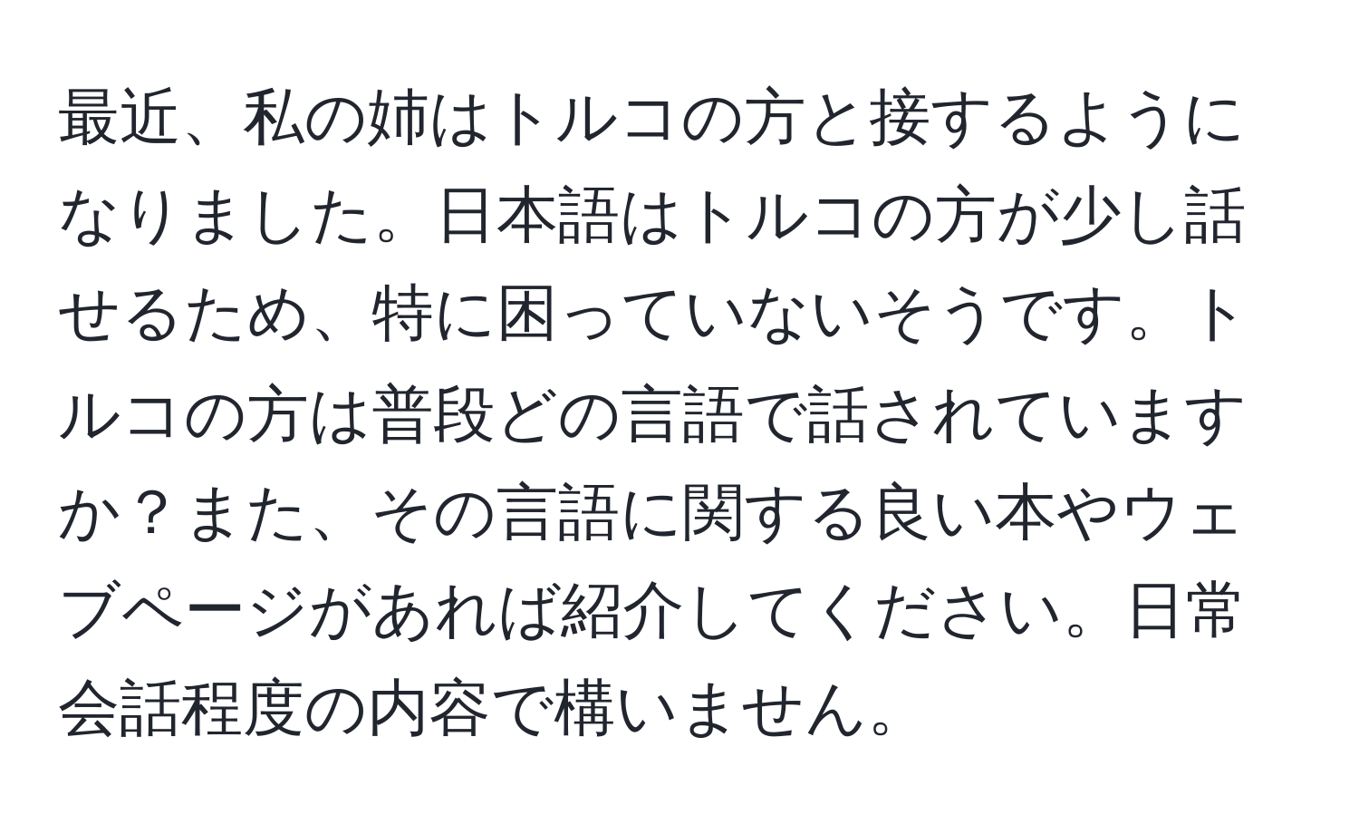 最近、私の姉はトルコの方と接するようになりました。日本語はトルコの方が少し話せるため、特に困っていないそうです。トルコの方は普段どの言語で話されていますか？また、その言語に関する良い本やウェブページがあれば紹介してください。日常会話程度の内容で構いません。