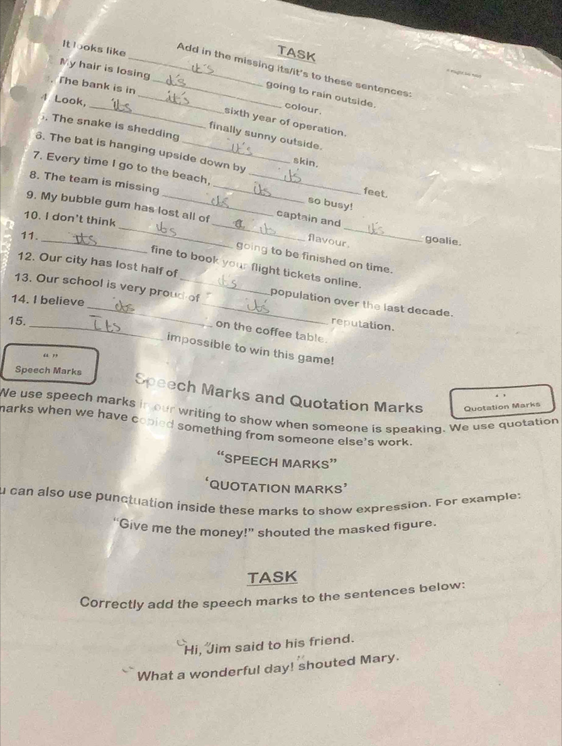 It looks like
TASK
My hair is losing
_Add in the missing its/it's to these sentences:
. The bank is in_
_
_going to rain outside.
4 Look,
colour .
sixth year of operation.
. The snake is shedding
finally sunny outside.
6. The bat is hanging upside down by feet.
skin.
7. Every time I go to the beach, so busy!
8. The team is missing__
_
_
_
9. My bubble gum has lost all of
10. I don't think
captain and
_
11.
flavour.
goalie.
going to be finished on time.
12. Our city has lost half of
fine to book your flight tickets online.
13. Our school is very proud of
14. 1 believe
_population over the last decade.
15._
reputation.
on the coffee table.
impossible to win this game!
“ ”
Speech Marks Speech Marks and Quotation Marks
Quotation Marks
We use speech marks in our writing to show when someone is speaking. We use quotation
marks when we have copied something from someone else's work.
C 'SPEECH MARKS”
QUOTATION MARKS'
u can also use punctuation inside these marks to show expression. For example:
“Give me the money!” shouted the masked figure.
TASK
Correctly add the speech marks to the sentences below:
Hi, Jim said to his friend.
What a wonderful day! shouted Mary.