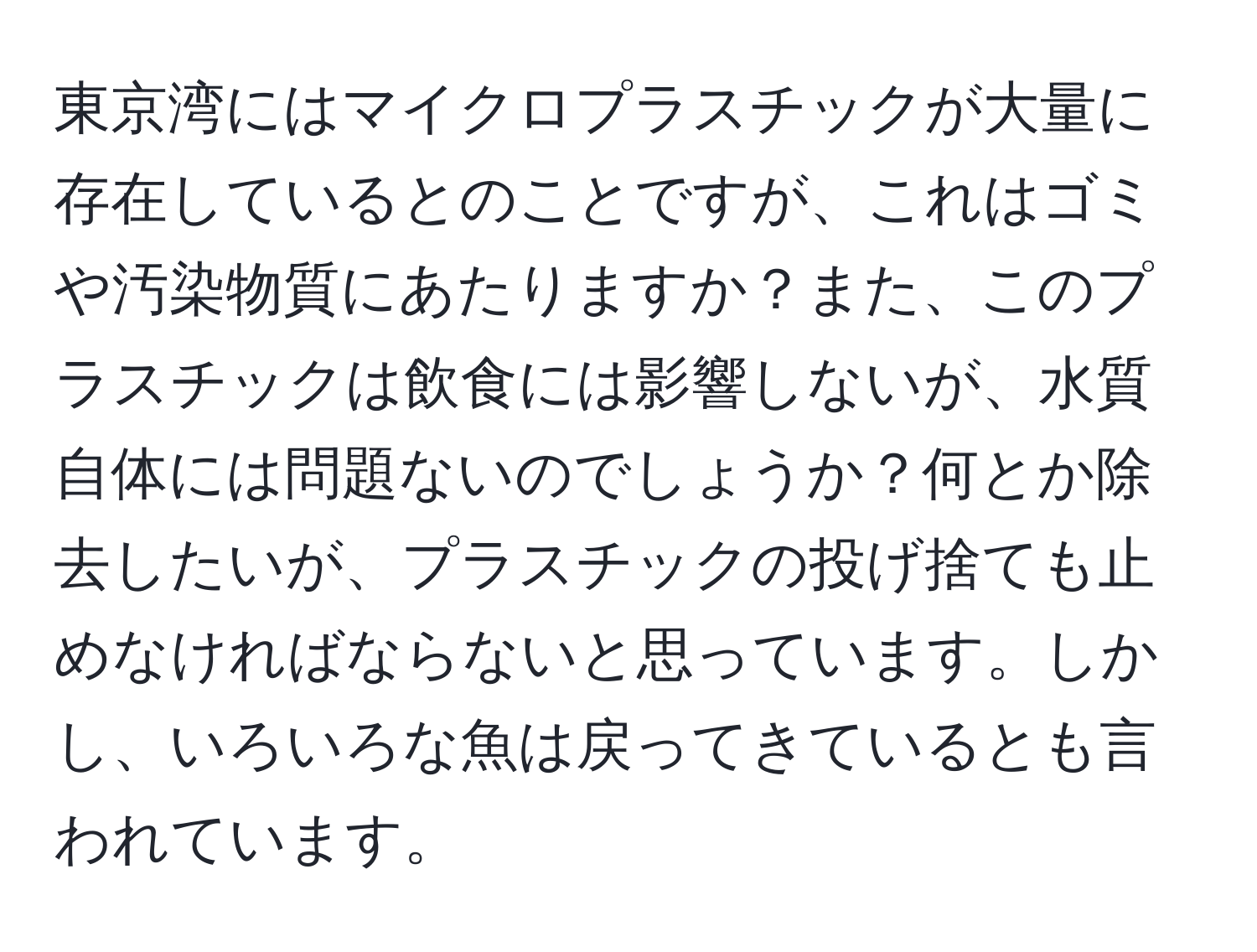 東京湾にはマイクロプラスチックが大量に存在しているとのことですが、これはゴミや汚染物質にあたりますか？また、このプラスチックは飲食には影響しないが、水質自体には問題ないのでしょうか？何とか除去したいが、プラスチックの投げ捨ても止めなければならないと思っています。しかし、いろいろな魚は戻ってきているとも言われています。