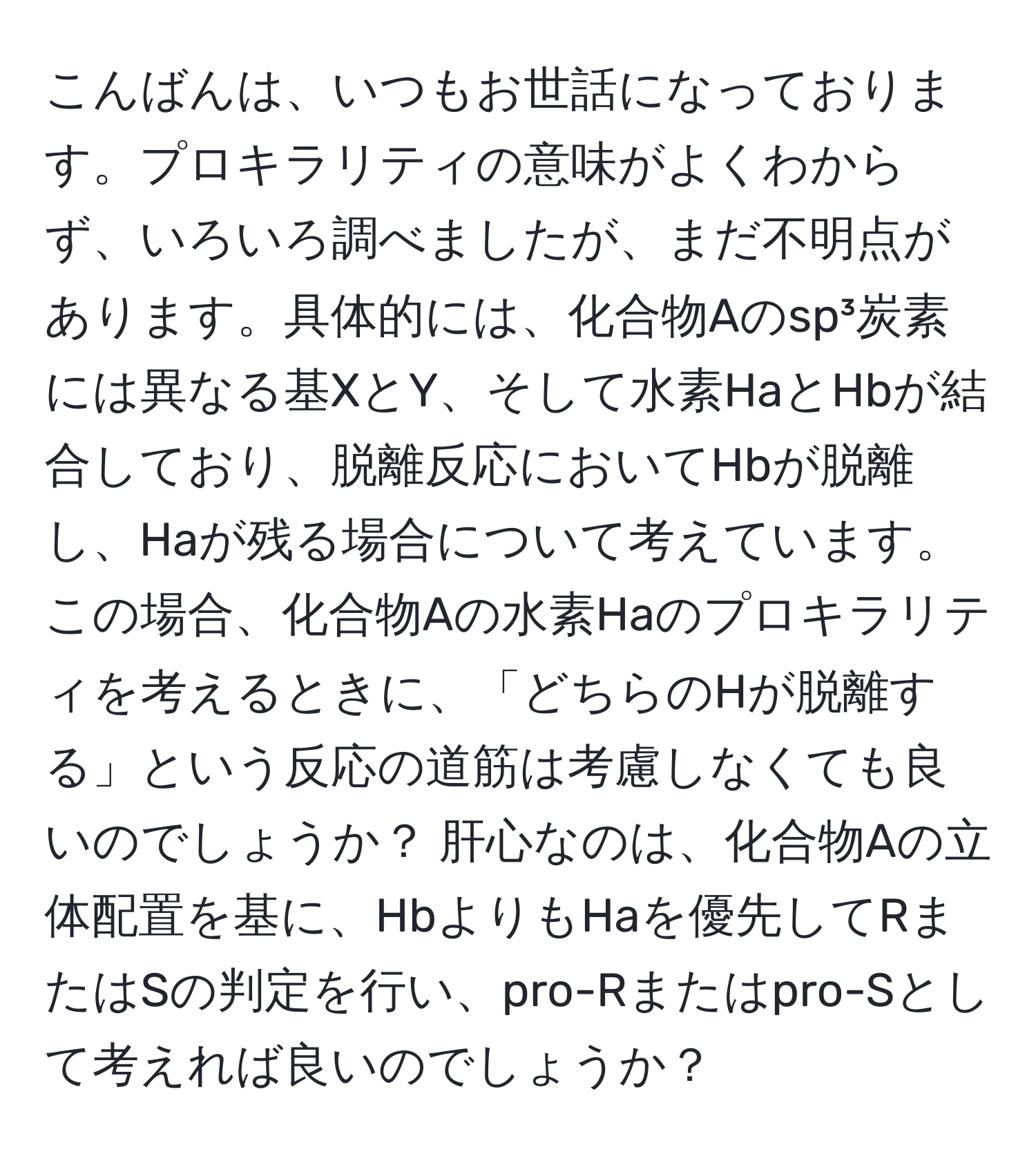 こんばんは、いつもお世話になっております。プロキラリティの意味がよくわからず、いろいろ調べましたが、まだ不明点があります。具体的には、化合物Aのsp³炭素には異なる基XとY、そして水素HaとHbが結合しており、脱離反応においてHbが脱離し、Haが残る場合について考えています。この場合、化合物Aの水素Haのプロキラリティを考えるときに、「どちらのHが脱離する」という反応の道筋は考慮しなくても良いのでしょうか？ 肝心なのは、化合物Aの立体配置を基に、HbよりもHaを優先してRまたはSの判定を行い、pro-Rまたはpro-Sとして考えれば良いのでしょうか？