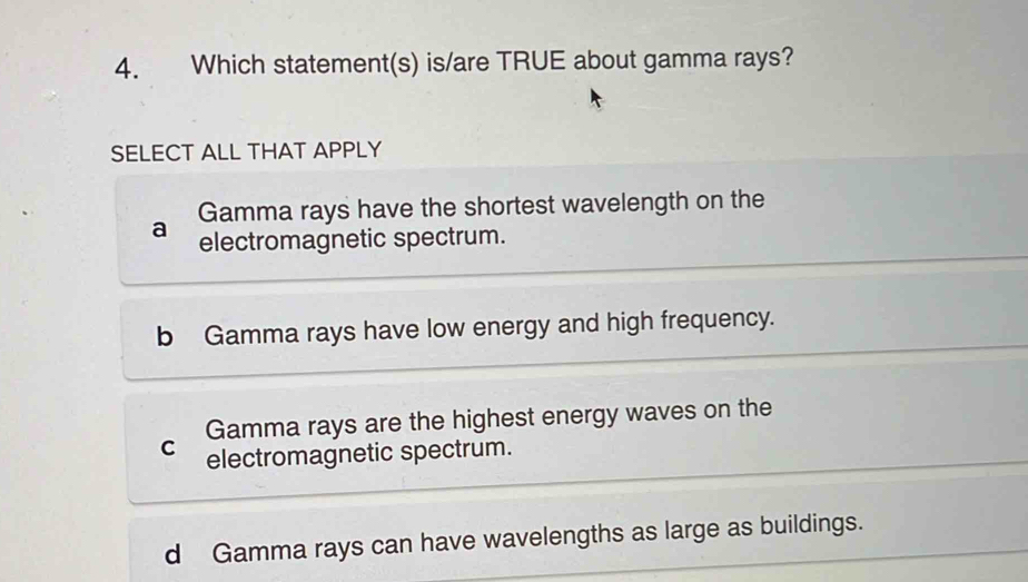 Which statement(s) is/are TRUE about gamma rays?
SELECT ALL THAT APPLY
Gamma rays have the shortest wavelength on the
a electromagnetic spectrum.
b Gamma rays have low energy and high frequency.
Gamma rays are the highest energy waves on the
C electromagnetic spectrum.
d Gamma rays can have wavelengths as large as buildings.