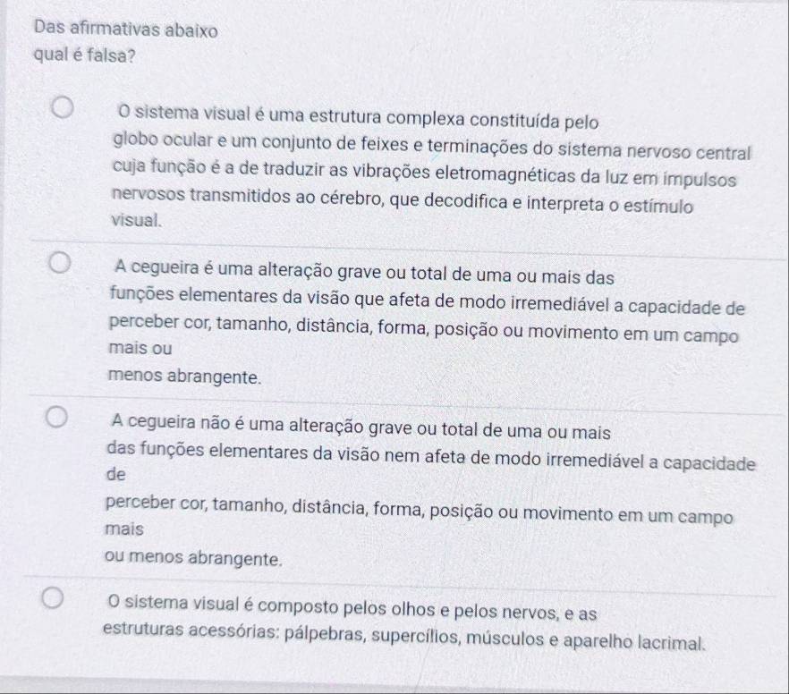 Das afirmativas abaixo
qual é falsa?
O sistema visual é uma estrutura complexa constituída pelo
globo ocular e um conjunto de feixes e terminações do sistema nervoso central
cuja função é a de traduzir as vibrações eletromagnéticas da luz em impulsos
nervosos transmitidos ao cérebro, que decodifica e interpreta o estímulo
visual.
A cegueira é uma alteração grave ou total de uma ou mais das
funções elementares da visão que afeta de modo irremediável a capacidade de
perceber cor, tamanho, distância, forma, posição ou movimento em um campo
mais ou
menos abrangente.
A cegueira não é uma alteração grave ou total de uma ou mais
das funções elementares da visão nem afeta de modo irremediável a capacidade
de
perceber cor, tamanho, distância, forma, posição ou movimento em um campo
mais
ou menos abrangente.
O sistema visual é composto pelos olhos e pelos nervos, e as
estruturas acessórias: pálpebras, supercílios, músculos e aparelho lacrimal.