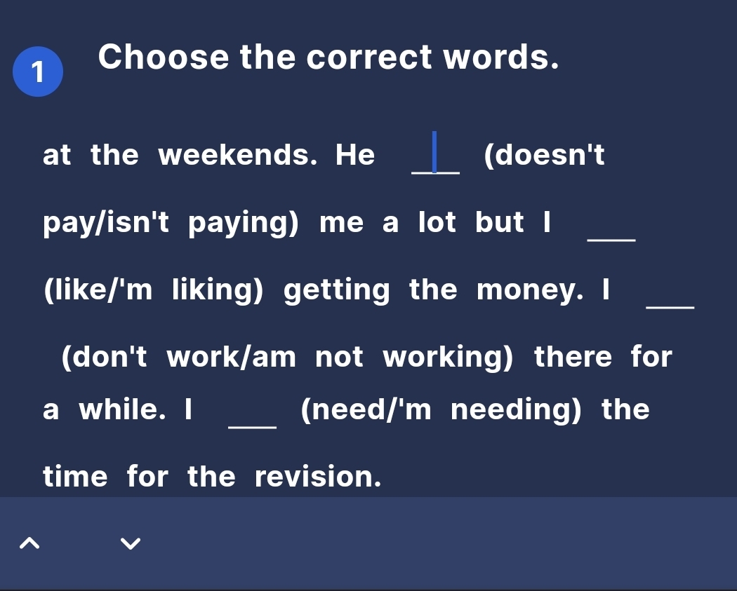 Choose the correct words. 
at the weekends. He _(doesn't 
pay/isn't paying) me a lot but I_ 
(like/'m liking) getting the money. I_ 
(don't work/am not working) there for 
a while. I _(need/'m needing) the 
time for the revision.