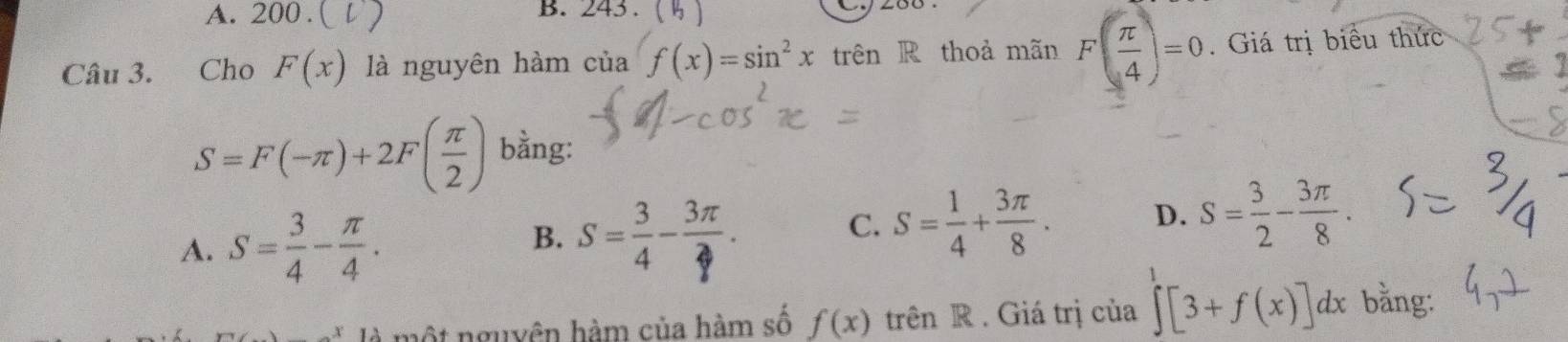 A. 200. B. 243.
Câu 3. Cho F(x) là nguyên hàm Clia f(x)=sin^2x trên R thoả mãn F( π /4 )=0. Giá trị biểu thức
a
S=F(-π )+2F( π /2 ) bằng:
A. S= 3/4 - π /4 .
B. s
C. S= 1/4 + 3π /8 . D. S= 3/2 - 3π /8 . 
một nguyên hàm của hàm số f(x) trên R . Giá trị của ∈t [3+f(x)]dx bằng: