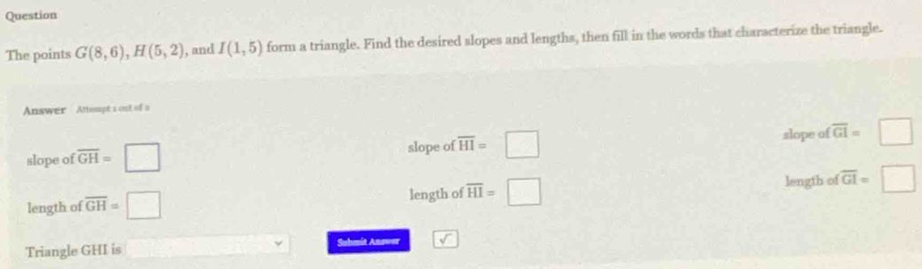 Question
The points G(8,6), H(5,2) , and I(1,5) form a triangle. Find the desired slopes and lengths, then fill in the words that characterize the triangle.
Answer Attempt 1 out of o
slope of overline GH=□ slope of overline HI=□ slope of overline GI=□
length of
length of overline GH=□ length of overline HI=□ overline GI=□
Triangle GHI is □ Sahmit Answer