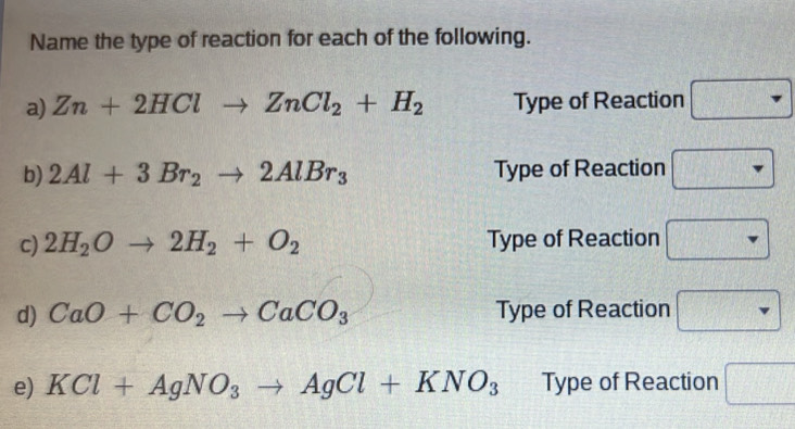 Name the type of reaction for each of the following. 
a) Zn+2HClto ZnCl_2+H_2 Type of Reaction □ 
b) 2Al+3Br_2to 2AlBr_3 Type of Reaction □ 
c) 2H_2Oto 2H_2+O_2 Type of Reaction □ 
d) CaO+CO_2to CaCO_3 Type of Reaction □ 
e) KCl+AgNO_3to AgCl+KNO_3 Type of Reaction □