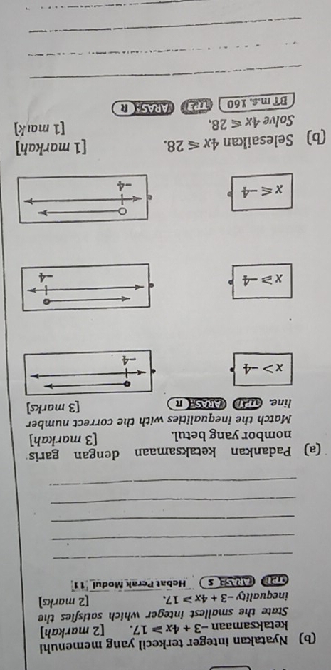 Nyatakan integer terkecil yang memenuhi
ketaksamaan -3+4x≥slant 17. [2 markah]
State the smallest integer which satisfies the
inequa lity-3+4x≥slant 17. [2 marks]
CD CARASE S Hebat Perak Modul '11
_
_
_
_
_
(a) Padankan ketaksamaan dengan garis
nombor yang betul. [3 markah]
Match the inequalities with the correct number
line. 1; ARAS π [3 marks]
x>-4
。
x≥slant -4
-4
。
x≤slant -4
e
-4
(b) Selesaikan 4x≤slant 28. [1 markah]
Solve 4x≤slant 28. [1 mark]
BT m.s. 160 PEARASAR
_
_
_
_