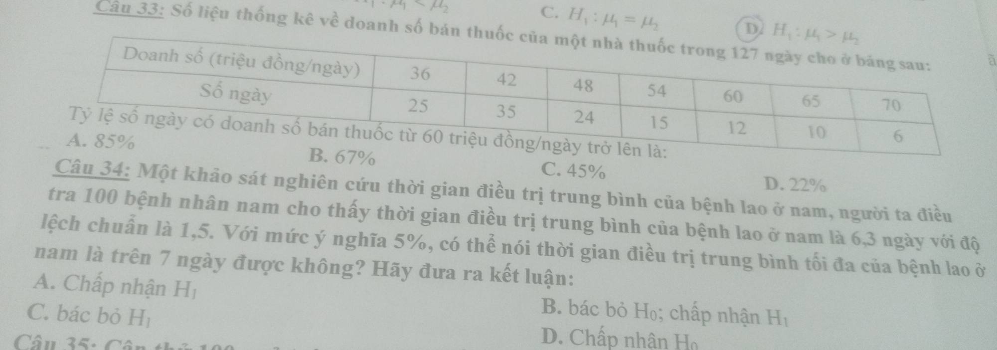 · mu _1
C. H_1:mu _1=mu _2
D 
Câu 33: Số liệu thống kê về doanh số bán thu
à
C. 45%
D. 22%
Câu 34: Một khảo sát nghiên cứu thời gian điều trị trung bình của bệnh lao ở nam, người ta điều
tra 100 bệnh nhân nam cho thấy thời gian điều trị trung bình của bệnh lao ở nam là 6,3 ngày với độ
lệch chuẩn là 1,5. Với mức ý nghĩa 5%, có thể nói thời gian điều trị trung bình tối đa của bệnh lao ở
nam là trên 7 ngày được không? Hãy đưa ra kết luận:
A. Chấp nhận H_1 B. bác bỏ Họ; chấp nhận H_1
C. bác bỏ H_1 D. Chấp nhân Họ
Câu 35: Cân