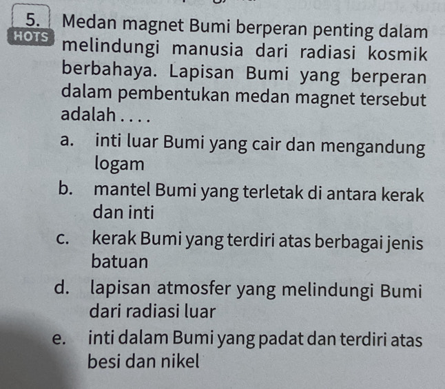 Medan magnet Bumi berperan penting dalam
HOTS melindungi manusia dari radiasi kosmik
berbahaya. Lapisan Bumi yang berperan
dalam pembentukan medan magnet tersebut
adalah . . . .
a. inti luar Bumi yang cair dan mengandung
logam
b. mantel Bumi yang terletak di antara kerak
dan inti
c. kerak Bumi yang terdiri atas berbagai jenis
batuan
d. lapisan atmosfer yang melindungi Bumi
dari radiasi luar
e. inti dalam Bumi yang padat dan terdiri atas
besi dan nikel