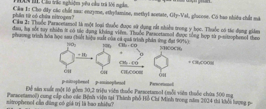 điện phan
PHAN III Cầu trắc nghiệm yêu cầu trả lời ngắn.
Câu 1: Cho dãy các chất sau: enzyme, ethylamine, methyl acetate, Gly-Val, glucose. Có bao nhiêu chất mà
phân tử có chứa nitrogen?
Câu 2: Thuốc Paracetamol là một loại thuốc được sử dụng rất nhiều trong y học. Thuốc có tác dụng giảm
đau, hạ sốt tuy nhiên ít có tác dụng kháng viêm. Thuốc Paracetamol được tổng hợp từ p-nitrophenol theo
phương trình hóa học sau (biết hiệu suất của cả quá trình phản ứng đạt 90%):
CH_3· CO NHCOCH₃
+ o
CH_4-CC
+CH_3COOH
CH_3COOH OH
p-nitrophenol p-aminophenol Paracetamol
Để sản xuất một lô gồm 30,2 triệu viên thuốc Paracetamol (mỗi viên thuốc chứa 500 mg
Paracetamol) cung cấp cho các Bệnh viện tại Thành phố Hồ Chí Minh trong năm 2024 thì khối lượng p-
nitrophenol cần dùng có giá trị là bao nhiêu?