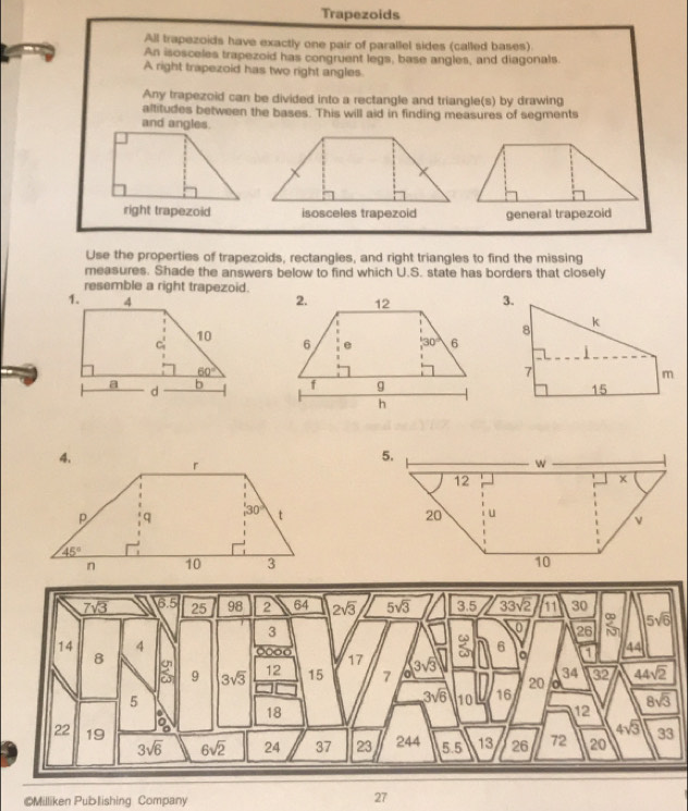 Trapezoids
All trapezoids have exactly one pair of parallel sides (called bases).
An isosceles trapezoid has congruent legs, base angles, and diagonals.
A right trapezoid has two right angles
Any trapezoid can be divided into a rectangle and triangle(s) by drawing
altitudes between the bases. This will aid in finding measures of segments
and angles.
right trapezoid isosceles trapezoid general trapezoid
Use the properties of trapezoids, rectangles, and right triangles to find the missing
measures. Shade the answers below to find which U.S. state has borders that closely
resemble a right trapezoid.
 
©Milliken Publishing Company
27