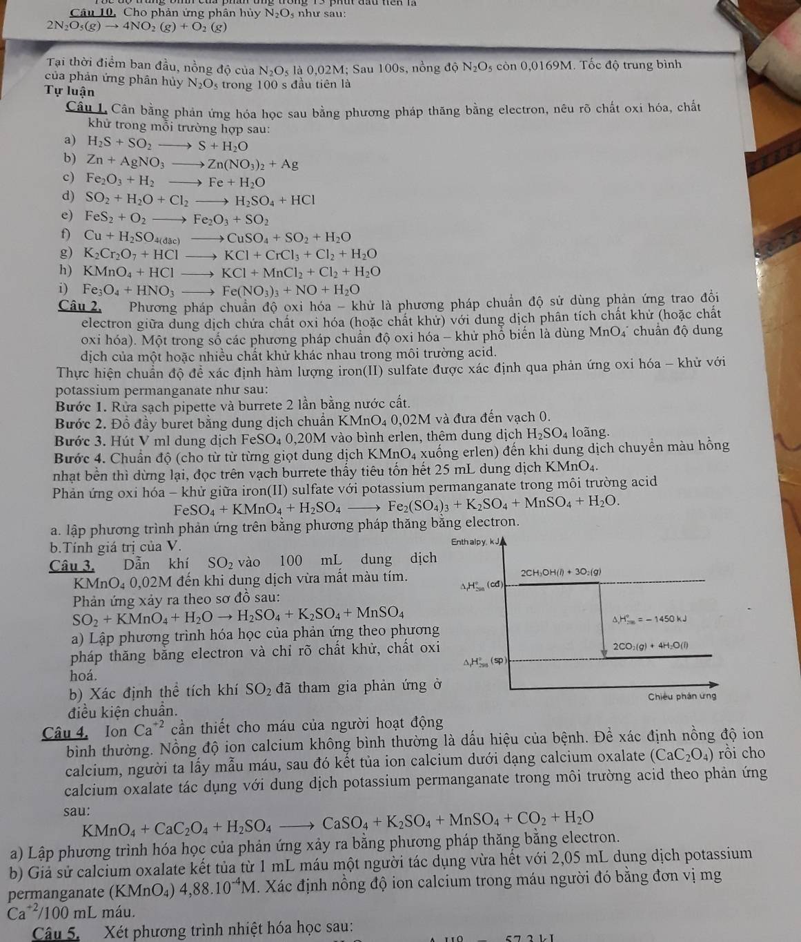 Câu 10, Cho phản ứng phân hủy N_2O như sau:
2N_2O_5(g)to 4NO_2(g)+O_2(g)
Tại thời điểm ban đầu, nồng độ của N_2O_5 la0,02M; Sau 100 s, nồng độ N_2O_5 còn 0, 0169M 1. Tốc độ trung bình
của phản ứng phân hủy N_2O_5
Tự luận trong 100 s đầu tiên là
Cầu L. Cân bằng phản ứng hóa học sau bằng phương pháp thăng bằng electron, nêu rõ chất oxi hóa, chất
khử trong mỗi trường hợp sau:
a) H_2S+SO_2to S+H_2O
b) Zn+AgNO_3to Zn(NO_3)_2+Ag
c) Fe_2O_3+H_2to Fe+H_2O
d) SO_2+H_2O+Cl_2to H_2SO_4+HCl
e) FeS_2+O_2to Fe_2O_3+SO_2
f) Cu+H_2SO_4(dac)to CuSO_4+SO_2+H_2O
g) K_2Cr_2O_7+HClto KCl+CrCl_3+Cl_2+H_2O
h) KMnO_4+HClto KCl+MnCl_2+Cl_2+H_2O
i) Fe_3O_4+HNO_3to Fe(NO_3)_3+NO+H_2O
Câu 2. Phương pháp chuẩn độ oxi hóa - khử là phương pháp chuẩn độ sử dùng phản ứng trao đồi
electron giữa dung dịch chứa chất oxi hóa (hoặc chất khử) với dung dịch phân tích chất khử (hoặc chất
oxi hóa). Một trong số các phương pháp chuẩn độ oxi hóa - khử phổ biến là dùng M nO_4 * chuẩn độ dung
dịch của một hoặc nhiều chất khử khác nhau trong môi trường acid.
Thực hiện chuẩn độ đề xác định hàm lượng iron(II) sulfate được xác định qua phản ứng oxi hóa - khử với
potassium permanganate như sau:
Bước 1. Rừa sạch pipette và burrete 2 lần bằng nước cất.
Bước 2. Đổ đầy buret bằng dung dịch chuẩn K MnO_40,02M I và đưa đến vạch 0.
Bước 3. Hút V ml dung dịch Fe SO_40,201 M vào bình erlen, thêm dung dịch H_2SO_4 loãng.
Bước 4. Chuẩn độ (cho từ từ từng giọt dung dịch KMnO_4 xuống erlen) đến khi dung dịch chuyển màu hồng
nhạt bền thì dừng lại, đọc trên vạch burrete thấy tiêu tốn hết 25 mL dung dịch K MnO_4.
Phản ứng oxi hóa - khử giữa iron(II) sulfate với potassium permanganate trong môi trường acid
Fe SO_4+KMnO_4+H_2SO_4to Fe_2(SO_4)_3+K_2SO_4+MnSO_4+H_2O.
a. lập phương trình phản ứng trên bằng phương pháp thăng bằng electron.
b.Tính giá trị của V. Enth alpy. kJ,
Câu 3. Dẫn khí SO_2 vào 100 mL dung dịch
KMn O_40.02 2M đến khi dung dịch vừa mất màu tím. 2CH_3OH(l)+3O_2(g)
△ H°(cd)
Phản ứng xảy ra theo sơ đồ sau:
SO_2+KMnO_4+H_2Oto H_2SO_4+K_2SO_4+MnSO_4
△ _1H_(200)°=-1450kJ
a) Lập phương trình hóa học của phản ứng theo phương
pháp thăng băng electron và chỉ rõ chất khử, chất oxi
2CO_2(g)+4H_2O(l)
△ H_(200)°(sp)
hoá.
b) Xác định thể tích khí SO_2 đã tham gia phản ứng ở
Chiều phản ứng
điều kiện chuẩn.
Câu 4. Ion Ca^(+2) cần thiết cho máu của người hoạt động
bình thường. Nồng độ ion calcium không bình thường là dấu hiệu của bệnh. Để xác định nồng độ ion
calcium, người ta lấy mẫu máu, sau đó kết tủa ion calcium dưới dạng calcium oxalate (CaC_2O_4) rồi cho
calcium oxalate tác dụng với dung dịch potassium permanganate trong môi trường acid theo phản ứng
sau: KMnO_4+CaC_2O_4+H_2SO_4to CaSO_4+K_2SO_4+MnSO_4+CO_2+H_2O
a) Lập phương trình hóa học của phản ứng xảy ra bằng phương pháp thăng bằng electron.
b) Giả sử calcium oxalate kết tủa từ 1 mL máu một người tác dụng vừa hết với 2,05 mL dung dịch potassium
permanganate (K MnO_4) 4,88.10^(-4)M E. Xác định nồng độ ion calcium trong máu người đó bằng đơn vị mg
Ca^(+2)/100mL máu
Câu 5. Xét phương trình nhiệt hóa học sau: