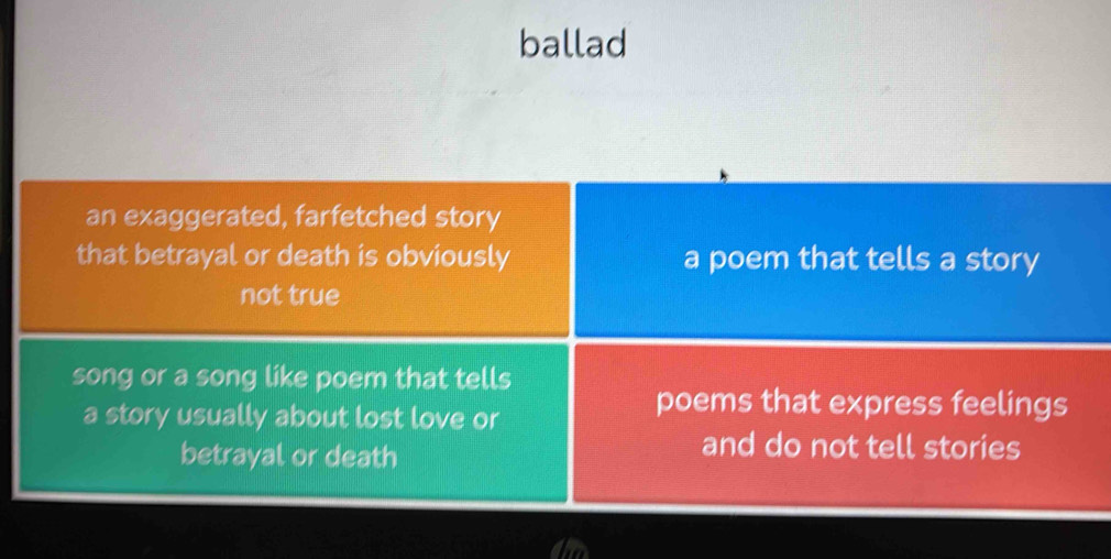 ballad
an exaggerated, farfetched story
that betrayal or death is obviously a poem that tells a story
not true
song or a song like poem that tells
a story usually about lost love or
poems that express feelings
betrayal or death
and do not tell stories