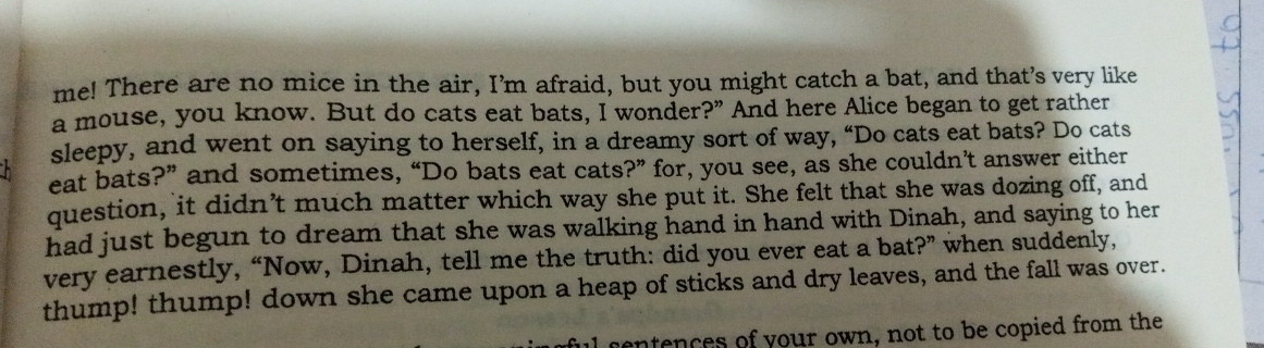 me! There are no mice in the air, I’m afraid, but you might catch a bat, and that’s very like 
a mouse, you know. But do cats eat bats, I wonder?” And here Alice began to get rather 
sleepy, and went on saying to herself, in a dreamy sort of way, “Do cats eat bats? Do cats 
eat bats?” and sometimes, “Do bats eat cats?” for, you see, as she couldn’t answer either 
question, it didn’t much matter which way she put it. She felt that she was dozing off, and 
had just begun to dream that she was walking hand in hand with Dinah, and saying to her 
very earnestly, “Now, Dinah, tell me the truth: did you ever eat a bat?” when suddenly, 
thump! thump! down she came upon a heap of sticks and dry leaves, and the fall was over. 
entences of your own, not to be copied from the