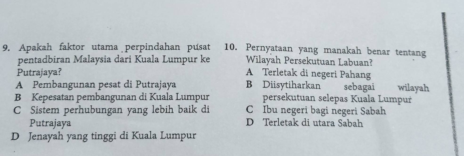 Apakah faktor utama perpindahan pusat 10. Pernyataan yang manakah benar tentang
pentadbiran Malaysia dari Kuala Lumpur ke Wilayah Persekutuan Labuan?
Putrajaya? A Terletak di negeri Pahang
A Pembangunan pesat di Putrajaya B Diisytiharkan sebagai औ wilayah
B Kepesatan pembangunan di Kuala Lumpur persekutuan selepas Kuala Lumpur
C Sistem perhubungan yang lebih baik di C Ibu negeri bagi negeri Sabah
Putrajaya D Terletak di utara Sabah
D Jenayah yang tinggi di Kuala Lumpur