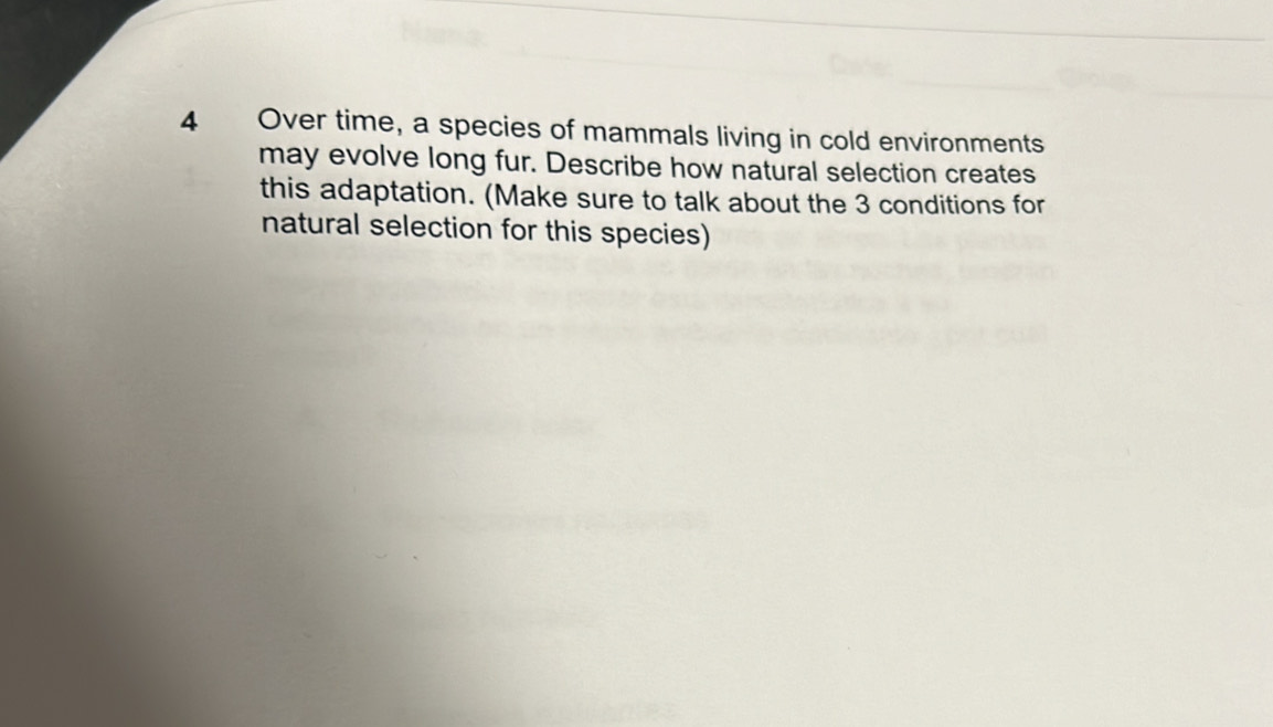 Over time, a species of mammals living in cold environments 
may evolve long fur. Describe how natural selection creates 
this adaptation. (Make sure to talk about the 3 conditions for 
natural selection for this species)