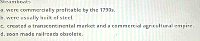 Steamboats
a. were commercially profitable by the 1790s.
b. were usually built of steel.
c. created a transcontinental market and a commercial agricultural empire.
d. soon made railroads obsolete.