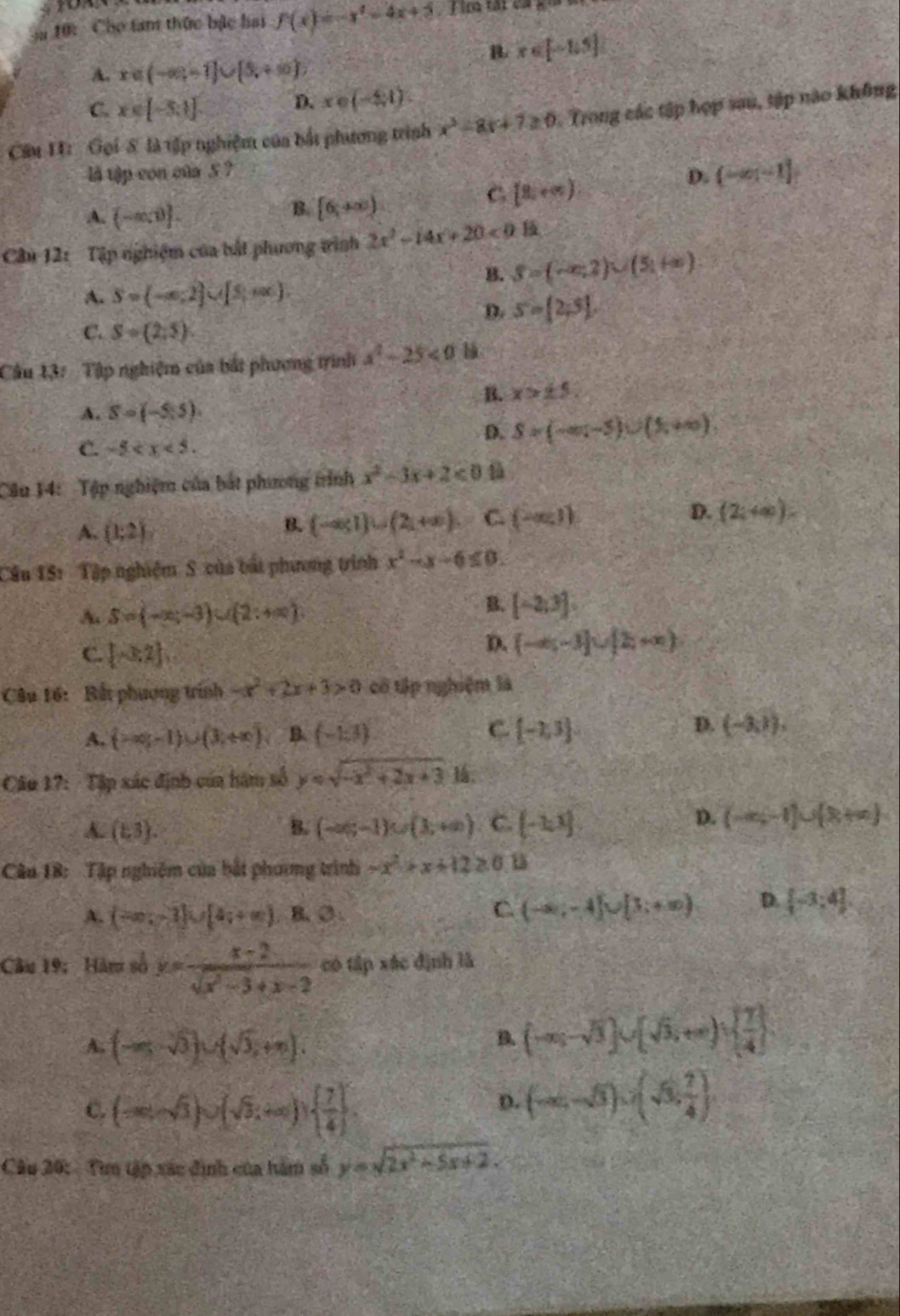 10: Cho tam thức bậc hai f(x)=-x^2-4x+5 T im tát ca g
B. x∈ [-1,5]
A. x∈ (-∈fty ,-1]∪ [5,+∈fty )
C. x∈ [-5:1]
D. x∈ (-4,1).
Câu H: Gọi 8 là tập nghiệm của bắt phương trình x^2-8x+7≥ 0 Trong các tập hợp sau, tập nào không
là tập con của 5 ?
D. (-∈fty ,-1]
A. (-a,0).
B. [6,+∈fty )
C [8,∈fty )
Câu 121 Tập nghiệm của bắt phương tình 2x^2-14x+20<0</tex>
B. S=(-∈fty ,2)∪ (5,+∈fty )
A. S=(-∈fty ,2]∪ [5,+∈fty )
D. s= 2;5 .
C. S=(2,5).
Câu 13: Tập nghiệm của bắt phương trình x^2-25<0</tex>
B. x>± 5
A. S=(-5,5).
C. -5
D. S=(-∈fty ,-5)∪ (1,+∈fty )
Câu 14: Tập nghiệm của bắt phương trình x^2-3x+2<0</tex> l
A. (1;2)
B. (-∈fty ,1)∪ (2,+∈fty ). C. (-∈fty ,1) D. (2;+∈fty ).
Cầu 1S: Tập nghiệm  S của bắt phương trình x^2-x-6≤ 0.
A. S=(-x;-3)∪ (2;+∈fty )
B. [-2,3]
C. [-3,2]
D. (-∈fty ,-3]∪ [2,+∈fty )
Câu 16: Bất phương trình -x^2+2x+3>0 cổ tập nghiệm là
C
A. (-∈fty ,-1)∪ (3,+∈fty ) B. (-1:3)  -1,3
D. (-8,1).
Câu 17: Tập xác định của hàm số y=sqrt(-x^2+2x+3)-1
A. (1,3). B. (-∈fty ,-1)∪ (1,+∈fty ) C. (-2,1)
D. (-∈fty ,-1)∪ (8+∈fty )
Câu 18: Tập nghiệm của bắt phương trình -x^2+x+12≥ 0
A. (-∈fty ,-3]∪ [4,+∈fty ) B. O:
C (-∈fty ,-4]∪ [3;+∈fty ) D.  -3;4
Câu 19: Hàm số y= (x-2)/sqrt(x^2-3)+x-2  có tập xác định là
A. (-∈fty ,-sqrt(3))∪ (sqrt(3),+∈fty ).
B (-∈fty ,-sqrt(3))∪ (sqrt(3),+∈fty )∪   7/4 
C. (-∈fty ,sqrt(3))∪ (sqrt(3),+∈fty )  7/4  .
D. (-∈fty ,-5)∪ (3, 1/4 )
Câu 20: Tìm tập xác định của hàm số y=sqrt(2x^2-5x+2).