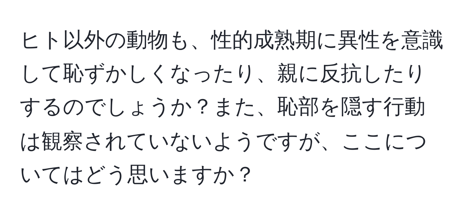 ヒト以外の動物も、性的成熟期に異性を意識して恥ずかしくなったり、親に反抗したりするのでしょうか？また、恥部を隠す行動は観察されていないようですが、ここについてはどう思いますか？