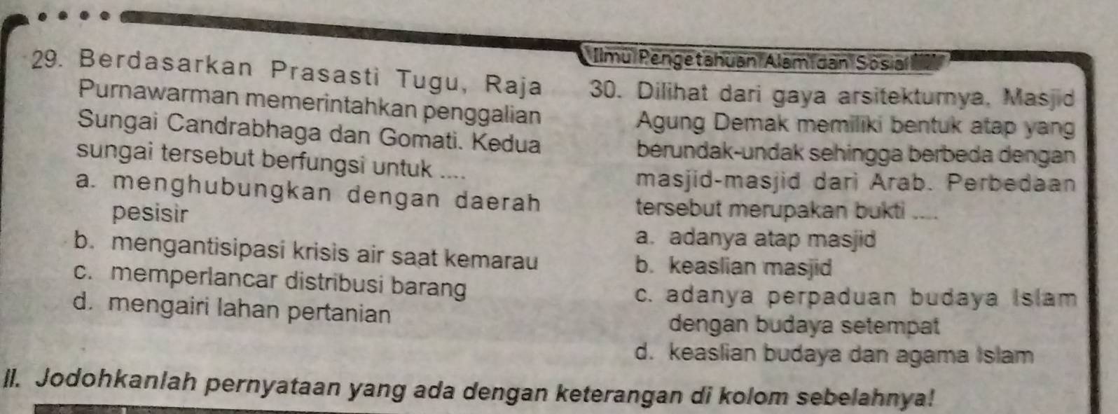 Ilmu Pengetahuan Alami dan Sosia
29. Berdasarkan Prasasti Tugu, Raja 30. Dilihat dari gaya arsitektumya, Masjid
Purnawarman memerintahkan penggalian
Agung Demak memiliki bentuk atap yang
Sungai Candrabhaga dan Gomati. Kedua
berundak-undak sehingga berbeda dengan
sungai tersebut berfungsi untuk ....
masjid-masjid dari Arab. Perbedaan
a. menghubungkan dengan daerah
pesisir
tersebut merupakan bukti ....
a. adanya atap masjid
b. mengantisipasi krisis air saat kemarau
b. keaslian masjid
c. memperlancar distribusi barang
c. adanya perpaduan budaya Islam
d. mengairi lahan pertanian
dengan budaya setempat
d. keaslian budaya dan agama Islam
ll. Jodohkanlah pernyataan yang ada dengan keterangan di kolom sebelahnya!