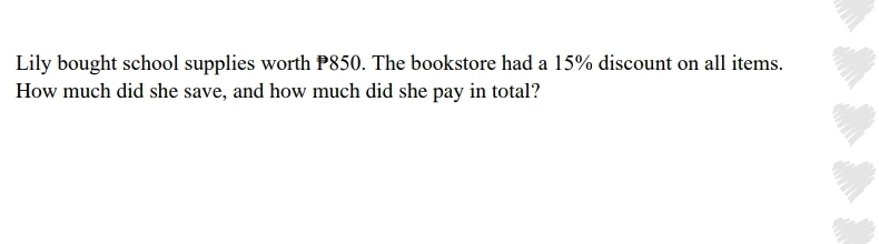 Lily bought school supplies worth P850. The bookstore had a 15% discount on all items. 
How much did she save, and how much did she pay in total?