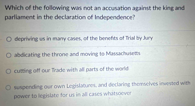 Which of the following was not an accusation against the king and
parliament in the declaration of Independence?
depriving us in many cases, of the benefts of Trial by Jury
abdicating the throne and moving to Massachusetts
cutting off our Trade with all parts of the world
suspending our own Legislatures, and declaring themselves invested with
power to legislate for us in all cases whatsoever