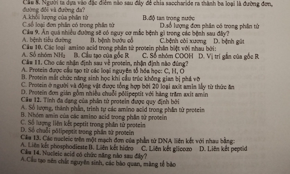 Cầu 8. Người ta dựa vào đặc điểm nào sau đây đề chia saccharide ra thành ba loại là đường đơn,
đường đôi và đường đa?
A.khối lượng của phân tử B.độ tan trong nước
C.số loại đơn phân có trong phân tử D.số lượng đơn phân có trong phân tử
Câu 9. Ăn quá nhiều đường sẽ có nguy cơ mắc bệnh gì trong các bệnh sau đây?
A. bệnh tiểu đường B. bệnh bướu cổ C.bệnh còi xương D. bệnh gút
Câu 10. Các loại amino acid trong phân tử protein phân biệt với nhau bởi:
A. Số nhóm NH_2 B. Cấu tạo của gốc R C. Số nhóm COOH D. Vị trí gắn của gốc R
Câu 11. Cho các nhận định sau về protein, nhận định nào đúng?
A. Protein được cấu tạo từ các loại nguyện tổ hóa học: C, H, O
B. Protein mắt chức năng sinh học khi cầu trúc không gian bị phá vỡ
C. Protein ở người và động vật được tổng hợp bởi 20 loại axit amin lấy từ thức ăn
D. Protein đơn giản gồm nhiều chuỗi pôlipeptit với hàng trăm axit amin
Câu 12. Tính đa dạng của phân tử protein được quy định bởi
A. Số lượng, thành phần, trình tự các amino acid trong phân tử protein
B. Nhóm amin của các amino acid trong phân tử protein
C. Số lượng liên kết peptit trong phân tử protein
D. Số chuỗi pôlipeptit trong phân tử protein
Câu 13. Các nucleic trên một mạch đơn của phần tử DNA liên kết với nhau bằng:
A. Liên kết phosphodieste B. Liên kết hidro C. Liên kết glicozo D. Liên kết peptid
Câu 14. Nucleic acid có chức năng nào sau đây?
A.Cầu tạo nên chất nguyên sinh, các bào quan, màng tế bào