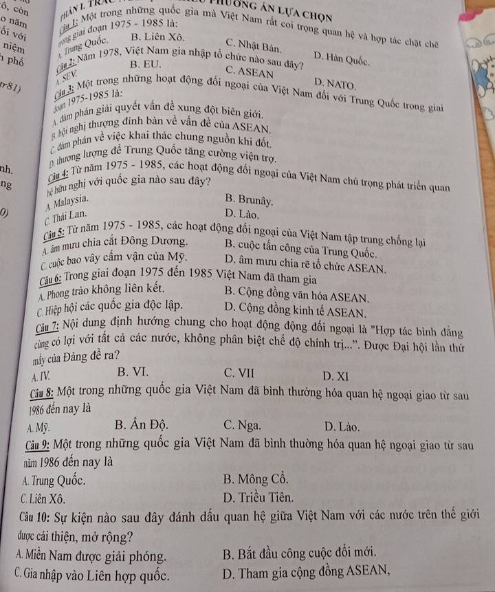 ô, còn
ư ơng án lựa chọn
0 năm
ối với
ca 1: Một trong những quốc gia mà Việt Nam rắt coi trọng quan hệ và hợp tác chặt chế
B. Liên Xô.
niệm
1 phố
4. Trung Quốc,  ong giai đoạn 1975 - 1985 là:
C. Nhật Bản. D. Hàn Quốc.
B. EU.
(Ca 2: Năm 1978, Việt Nam gia nhập tổ chức nào sau đây? C. ASEAN
SEV
D. NATO.
r81)   3: Một trong những hoạt động đối ngoại của Việt Nam đối với Trung Quốc trong giai
Joàn 1975-1985 là:
dàm phán giải quyết vấn đề xung đột biên giới.
8 hội nghị thượng đinh bàn về vấn đề của ASEAN.
C đám phán về việc khai thác chung nguồn khi đốt.
D. thương lượng để Trung Quốc tăng cường viện trợ.
nh.
Từu 4: Từ năm 1975 - 1985, các hoạt động đối ngoại của Việt Nam chú trọng phát triển quan
ng hệ hữu nghị với quốc gia nào sau đây?
0) A. Malaysia.
B. Brunây.
C. Thái Lan.
D. Lào.
Tu 5: Từ năm 1975 - 1985, các hoạt động đối ngoại của Việt Nam tập trung chống lại
A. âm mưu chia cắt Đông Dương. B. cuộc tấn công của Trung Quốc.
C. cuộc bao vây cầm vận của Mỹ. D. âm mưu chia rẽ tổ chức ASEAN.
Câ 6: Trong giai đoạn 1975 đến 1985 Việt Nam đã tham gia
A. Phong trào không liên kết. B. Cộng đồng văn hóa ASEAN.
C. Hiệp hội các quốc gia độc lập. D. Cộng đồng kinh tế ASEAN.
Cu 7: Nội dung định hướng chung cho hoạt động động đối ngoại là ''Hợp tác bình đẳng
cùng có lợi với tất cả các nước, không phân biệt chế độ chính trị...”. Được Đại hội lần thứ
mấy của Đảng đề ra?
A. IV B. VI. C. VII D. XI
Cu : Một trong những quốc gia Việt Nam đã bình thưởng hóa quan hệ ngoại giao từ sau
1986 đến nay là
A. Mỹ. B. Ấn Độ. C. Nga. D. Lào.
Cu 9: Một trong những quốc gia Việt Nam đã bình thuờng hóa quan hệ ngoại giao từ sau
năm 1986 đến nay là
A. Trung Quốc. B. Mông Cổ.
C. Liên Xô. D. Triều Tiên.
Cầu 10: Sự kiện nào sau đây đánh dấu quan hệ giữa Việt Nam với các nước trên thế giới
được cải thiện, mở rộng?
A. Miền Nam được giải phóng. B. Bắt đầu công cuộc đổi mới.
C. Gia nhập vào Liên hợp quốc. D. Tham gia cộng đồng ASEAN,