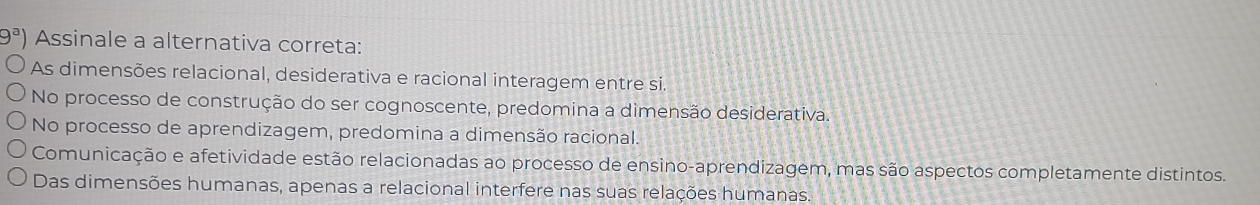 9^a) Assinale a alternativa correta:
As dimensões relacional, desiderativa e racional interagem entre si.
No processo de construção do ser cognoscente, predomina a dimensão desiderativa.
No processo de aprendizagem, predomina a dimensão racional.
Comunicação e afetividade estão relacionadas ao processo de ensino-aprendizagem, mas são aspectos completamente distintos.
Das dimensões humanas, apenas a relacional interfere nas suas relações humanas.