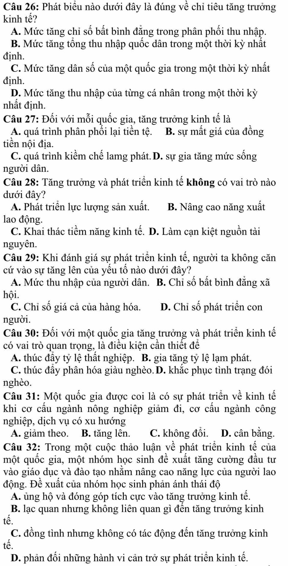 Phát biểu nào dưới đây là đúng về chỉ tiêu tăng trưởng
kinh tế?
A. Mức tăng chỉ số bất bình đẳng trong phân phối thu nhập.
B. Mức tăng tổng thu nhập quốc dân trong một thời kỳ nhất
định.
C. Mức tăng dân số của một quốc gia trong một thời kỳ nhất
định.
D. Mức tăng thu nhập của từng cá nhân trong một thời kỳ
nhất định.
Câu 27: Đối với mỗi quốc gia, tăng trưởng kinh tế là
A. quá trình phân phối lại tiền tệ. B. sự mất giá của đồng
tiền nội địa.
C. quá trình kiềm chế lamg phát. D. sự gia tăng mức sống
người dân.
Câu 28: Tăng trưởng và phát triển kinh tế không có vai trò nào
dưới đây?
A. Phát triển lực lượng sản xuất. B. Nâng cao năng xuất
lao động.
C. Khai thác tiềm năng kinh tế. D. Làm cạn kiệt nguồn tài
nguyên.
Câu 29: Khi đánh giá sự phát triển kinh tế, người ta không căn
cứ vào sự tăng lên của yếu tố nào dưới đây?
A. Mức thu nhập của người dân. B. Chỉ số bất bình đẳng xã
hội.
C. Chỉ số giá cả của hàng hóa. D. Chỉ số phát triển con
người.
Câu 30: Đối với một quốc gia tăng trưởng và phát triển kinh tế
có vai trò quan trọng, là điều kiện cần thiết để
A. thúc đầy tỷ lệ thất nghiệp. B. gia tăng tỷ lệ lạm phát.
C. thúc đầy phân hóa giàu nghèo. D. khắc phục tình trạng đói
nghèo.
Câu 31: Một quốc gia được coi là có sự phát triển về kinh tế
khi cơ cấu ngành nông nghiệp giảm đi, cơ cấu ngành công
nghiệp, dịch vụ có xu hướng
A. giảm theo. B. tăng lên. C. không đổi. D. cân bằng.
Câu 32: Trong một cuộc thảo luận về phát triển kinh tế của
một quốc gia, một nhóm học sinh đề xuất tăng cường đầu tư
vào giáo dục và đào tạo nhằm nâng cao năng lực của người lao
động. Đề xuất của nhóm học sinh phản ánh thái độ
A. ủng hộ và đóng góp tích cực vào tăng trưởng kinh tế.
B. lạc quan nhưng không liên quan gì đên tăng trưởng kinh
tế.
C. đồng tình nhưng không có tác động đến tăng trưởng kinh
tế.
D. phản đối những hành vi cản trở sự phát triển kinh tế.