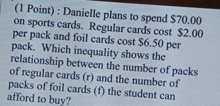 Danielle plans to spend $70.00
on sports cards. Regular cards cost $2.00
per pack and foil cards cost $6.50 per 
pack. Which inequality shows the 
relationship between the number of packs 
of regular cards (r) and the number of 
packs of foil cards (f) the student can 
afford to buy?