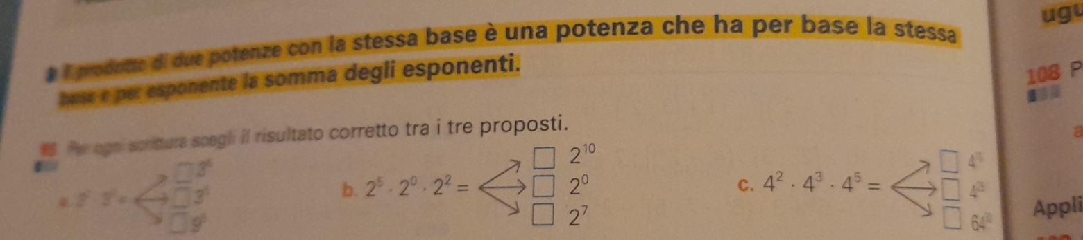 ugu
# Aprodotte di due potenze con la stessa base è una potenza che ha per base la stessa
buse e per esponente la somma degli esponenti.
108 P
I
. Pe agni scrittura scegli il risultato corretto tra i tre proposti.
a
t_beginarrayr □°_□  □ /□  
2^(10)
2^2· 2^2=
b. 2^5· 2^0· 2^2= 2^0 C.4^2· 4^3· 4^5=beginarrayr □ Appli
2^7