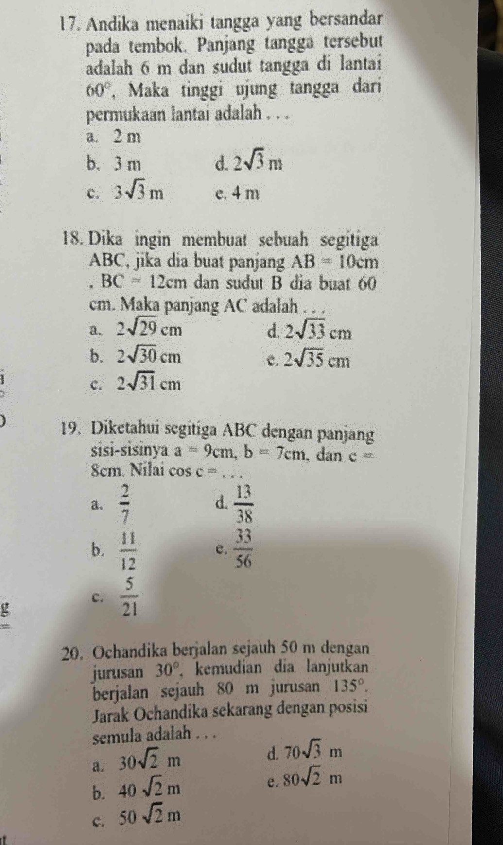 Andika menaiki tangga yang bersandar
pada tembok. Panjang tangga tersebut
adalah 6 m dan sudut tangga di lantai
60° , Maka tinggi ujung tangga dari
permukaan lantai adalah . . .
a. 2 m
b. 3 m d. 2sqrt(3)m
c. 3sqrt(3)m e. 4 m
18. Dika ingin membuat sebuah segitiga
ABC, jika dia buat panjang AB=10cm
BC=12cm dan sudut B dia buat 60
cm. Maka panjang AC adalah . . .
a. 2sqrt(29)cm d. 2sqrt(33)cm
b. 2sqrt(30)cm 2sqrt(35)cm
C.
c. 2sqrt(31)cm
19. Diketahui segitiga ABC dengan panjang
sisi-sisinya a=9cm, b=7cm , dan c =
8cm. Nilai co sc= _
a.  2/7   13/38 
d.
b.  11/12   33/56 
e.
c.  5/21 
g
20. Ochandika berjalan sejauh 50 m dengan
jurusan 30° kemudian dia lanjutkan
berjalan sejauh 80 m jurusan 135°. 
Jarak Ochandika sekarang dengan posisi
semula adalah . . .
a. 30sqrt(2)m
d. 70sqrt(3)m
b. 40sqrt(2)m
e. 80sqrt(2)m
c. 50sqrt(2)m