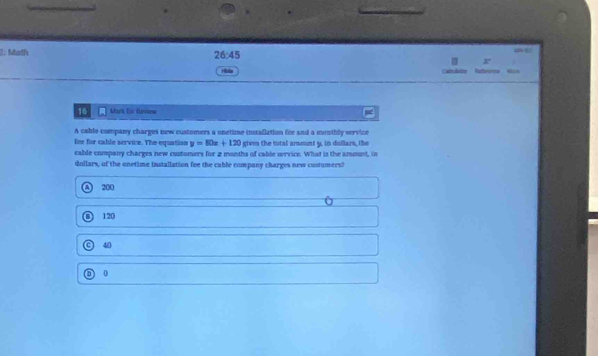 1: Math
26:45 
x
Hida B 
16 Mark Eir Rasiena
A cable company charges new customers a onetime installation fee and a meothly service
finr for cable service. The equation y=80x+120 gives the total ameunt y, in dollars, the
cable company charges new customers for 2 months of cable orvice. What is the ammnt, in
dollars, of the onetime installation fee the cable company charges new costumers?
A 200
O 120
a 40
0
