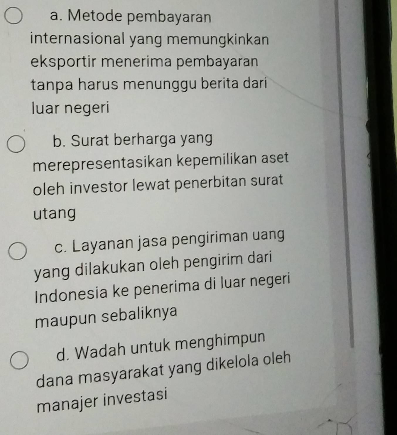 a. Metode pembayaran
internasional yang memungkinkan
eksportir menerima pembayaran
tanpa harus menunggu berita dari
luar negeri
b. Surat berharga yang
merepresentasikan kepemilikan aset
oleh investor lewat penerbitan surat
utang
c. Layanan jasa pengiriman uang
yang dilakukan oleh pengirim dari
Indonesia ke penerima di luar negeri
maupun sebaliknya
d. Wadah untuk menghimpun
dana masyarakat yang dikelola oleh
manajer investasi