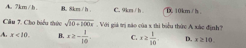 A. 7km / h. B. 8km / h. C. 9km / h. D. 10km / h.
Câu 7. Cho biểu thức sqrt(10+100x). Với giá trị nào của x thì biểu thức A xác định?
A. x<10</tex>. B. x≥ - 1/10 . C. x≥  1/10 . D. x≥ 10.